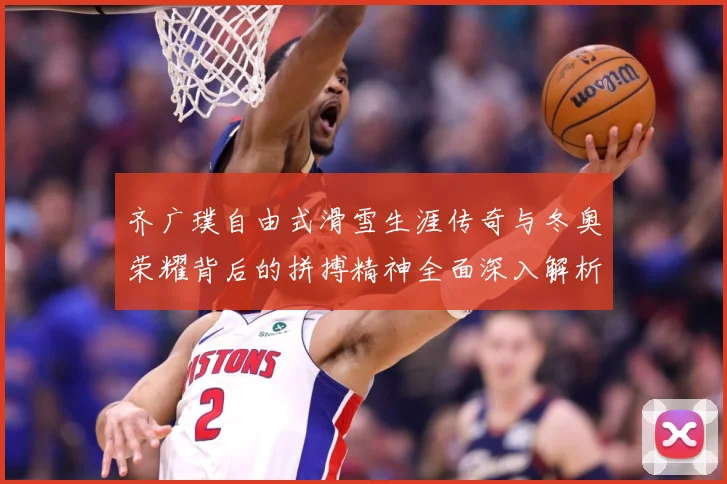 齐广璞自由式滑雪生涯传奇与冬奥荣耀背后的拼搏精神全面深入解析-深度解析