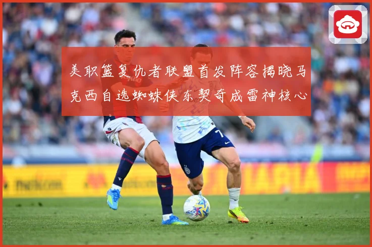 美职篮复仇者联盟首发阵容揭晓马克西自选蜘蛛侠东契奇成雷神核心赛场复盘-深度解析