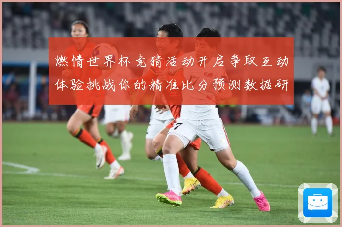燃情世界杯竞猜活动开启争取互动体验挑战你的精准比分预测数据研判-深度解析