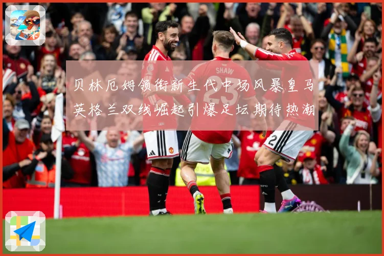 贝林厄姆领衔新生代中场风暴皇马英格兰双线崛起引爆足坛期待热潮战术观察-深度解析