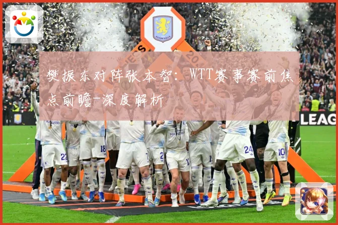 樊振东对阵张本智：WTT赛事赛前焦点前瞻-深度解析
